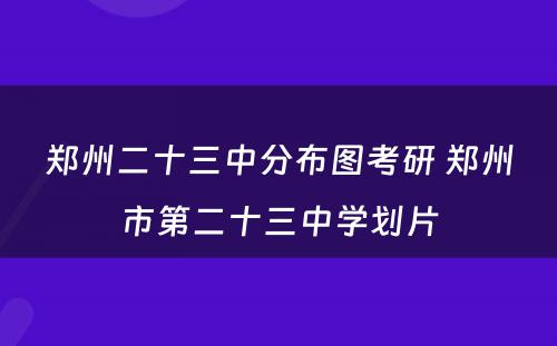 郑州二十三中分布图考研 郑州市第二十三中学划片