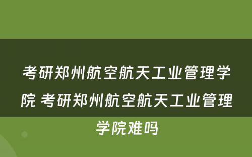 考研郑州航空航天工业管理学院 考研郑州航空航天工业管理学院难吗