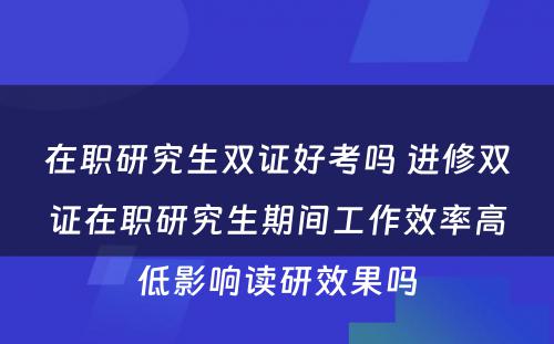 在职研究生双证好考吗 进修双证在职研究生期间工作效率高低影响读研效果吗