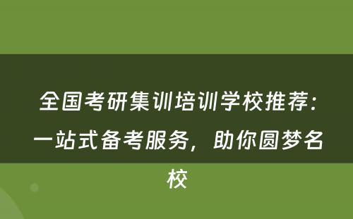 全国考研集训培训学校推荐：一站式备考服务，助你圆梦名校