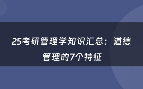 25考研管理学知识汇总：道德管理的7个特征