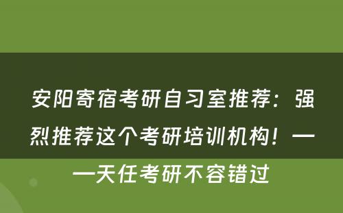 安阳寄宿考研自习室推荐：强烈推荐这个考研培训机构！——天任考研不容错过