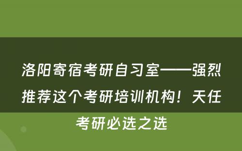 洛阳寄宿考研自习室——强烈推荐这个考研培训机构！天任考研必选之选