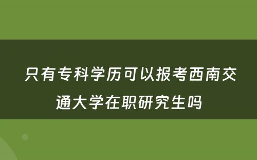  只有专科学历可以报考西南交通大学在职研究生吗