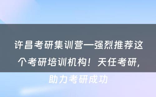 许昌考研集训营—强烈推荐这个考研培训机构！天任考研，助力考研成功