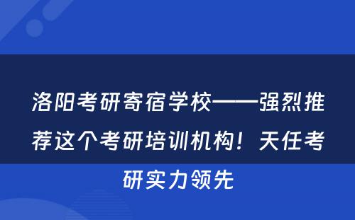 洛阳考研寄宿学校——强烈推荐这个考研培训机构！天任考研实力领先
