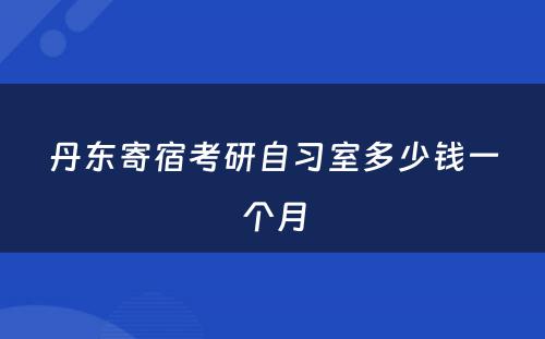 丹东寄宿考研自习室多少钱一个月