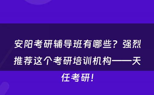 安阳考研辅导班有哪些？强烈推荐这个考研培训机构——天任考研！