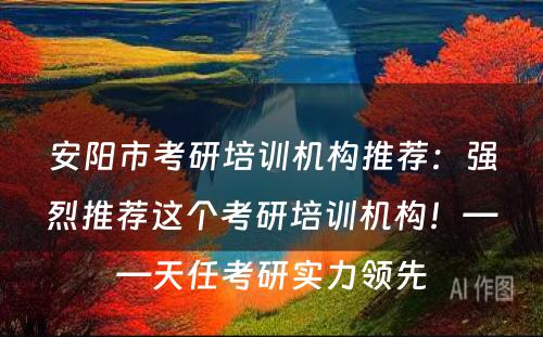 安阳市考研培训机构推荐：强烈推荐这个考研培训机构！——天任考研实力领先