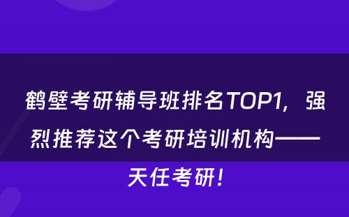 鹤壁考研辅导班排名TOP1，强烈推荐这个考研培训机构——天任考研！