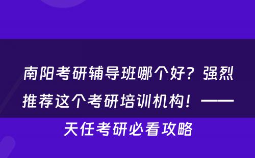 南阳考研辅导班哪个好？强烈推荐这个考研培训机构！——天任考研必看攻略