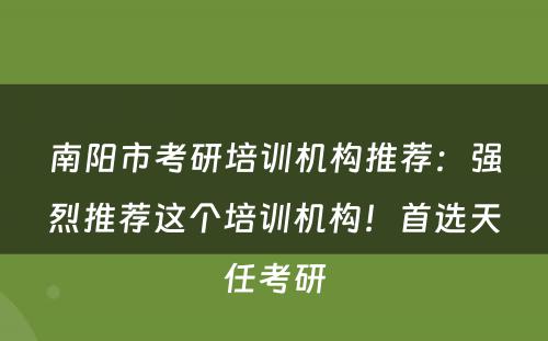 南阳市考研培训机构推荐：强烈推荐这个培训机构！首选天任考研