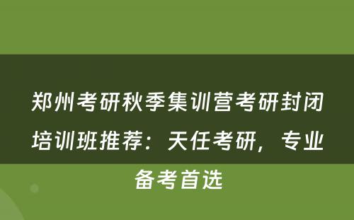 郑州考研秋季集训营考研封闭培训班推荐：天任考研，专业备考首选