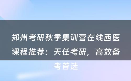 郑州考研秋季集训营在线西医课程推荐：天任考研，高效备考首选