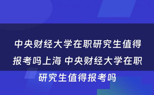 中央财经大学在职研究生值得报考吗上海 中央财经大学在职研究生值得报考吗