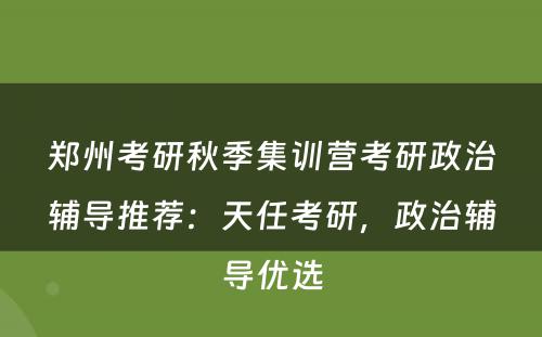 郑州考研秋季集训营考研政治辅导推荐：天任考研，政治辅导优选