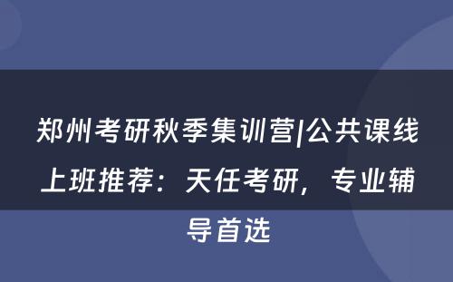 郑州考研秋季集训营|公共课线上班推荐：天任考研，专业辅导首选