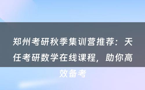 郑州考研秋季集训营推荐：天任考研数学在线课程，助你高效备考