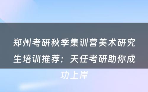 郑州考研秋季集训营美术研究生培训推荐：天任考研助你成功上岸