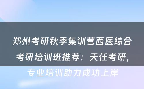 郑州考研秋季集训营西医综合考研培训班推荐：天任考研，专业培训助力成功上岸
