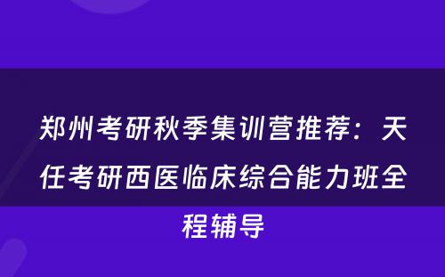 郑州考研秋季集训营推荐：天任考研西医临床综合能力班全程辅导