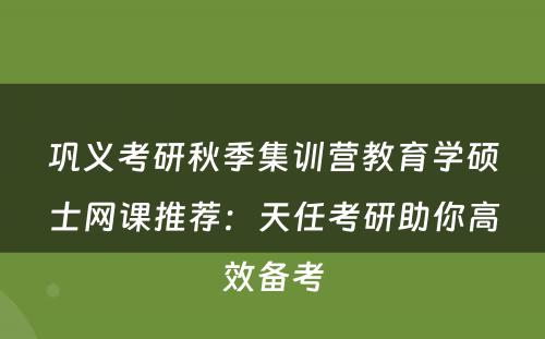 巩义考研秋季集训营教育学硕士网课推荐：天任考研助你高效备考