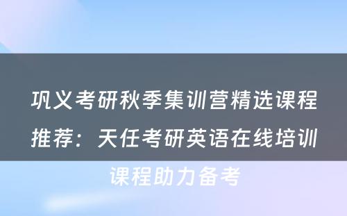 巩义考研秋季集训营精选课程推荐：天任考研英语在线培训课程助力备考