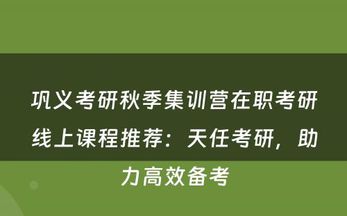 巩义考研秋季集训营在职考研线上课程推荐：天任考研，助力高效备考