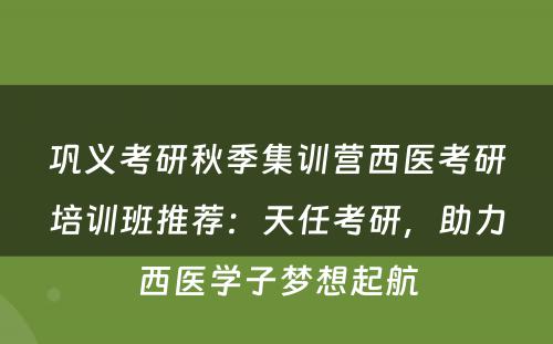 巩义考研秋季集训营西医考研培训班推荐：天任考研，助力西医学子梦想起航