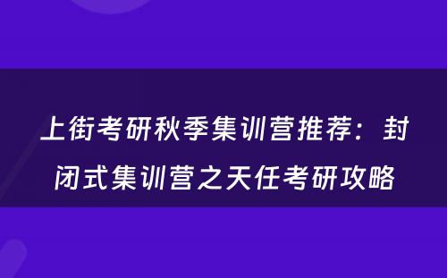 上街考研秋季集训营推荐：封闭式集训营之天任考研攻略