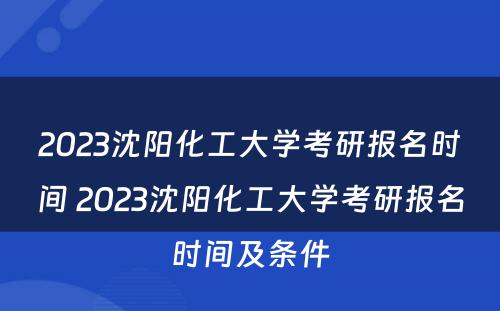 2023沈阳化工大学考研报名时间 2023沈阳化工大学考研报名时间及条件