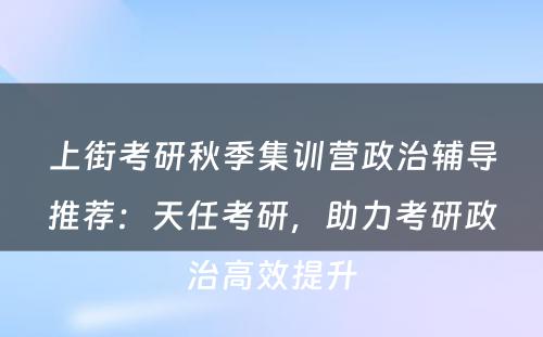上街考研秋季集训营政治辅导推荐：天任考研，助力考研政治高效提升