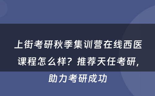 上街考研秋季集训营在线西医课程怎么样？推荐天任考研，助力考研成功
