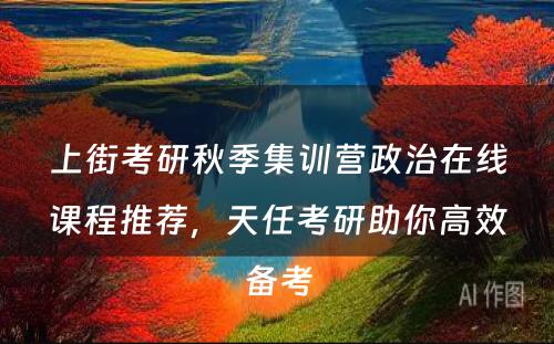 上街考研秋季集训营政治在线课程推荐，天任考研助你高效备考