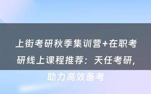 上街考研秋季集训营+在职考研线上课程推荐：天任考研，助力高效备考