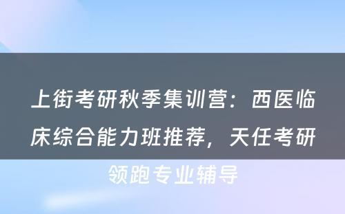 上街考研秋季集训营：西医临床综合能力班推荐，天任考研领跑专业辅导