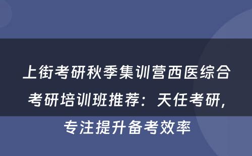 上街考研秋季集训营西医综合考研培训班推荐：天任考研，专注提升备考效率