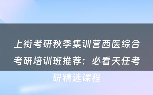 上街考研秋季集训营西医综合考研培训班推荐：必看天任考研精选课程
