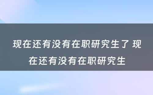 现在还有没有在职研究生了 现在还有没有在职研究生