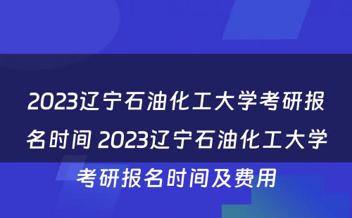 2023辽宁石油化工大学考研报名时间 2023辽宁石油化工大学考研报名时间及费用