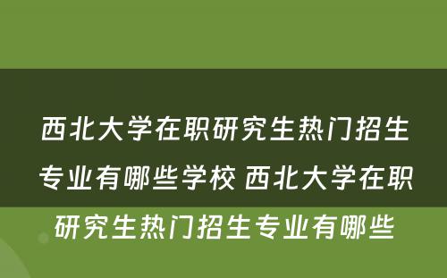 西北大学在职研究生热门招生专业有哪些学校 西北大学在职研究生热门招生专业有哪些