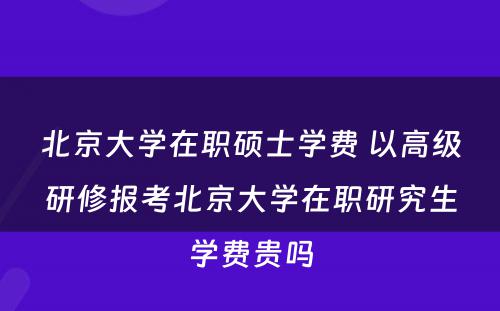 北京大学在职硕士学费 以高级研修报考北京大学在职研究生学费贵吗