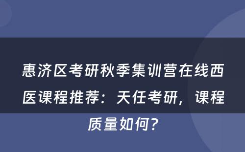 惠济区考研秋季集训营在线西医课程推荐：天任考研，课程质量如何？