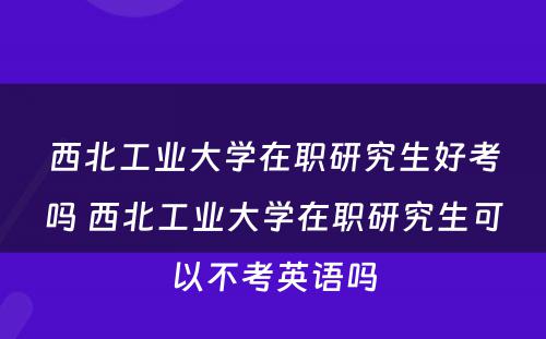 西北工业大学在职研究生好考吗 西北工业大学在职研究生可以不考英语吗