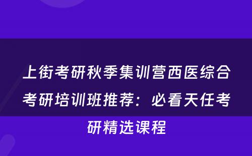 上街考研秋季集训营西医综合考研培训班推荐：必看天任考研精选课程