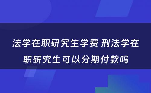 法学在职研究生学费 刑法学在职研究生可以分期付款吗