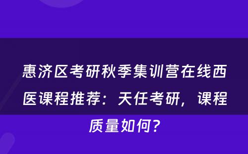 惠济区考研秋季集训营在线西医课程推荐：天任考研，课程质量如何？