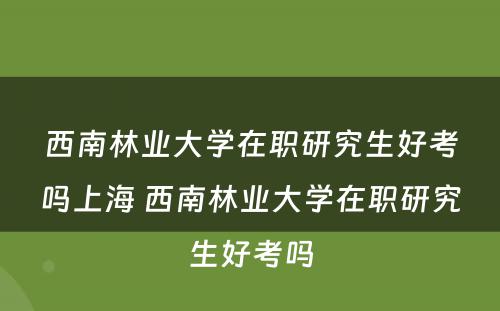 西南林业大学在职研究生好考吗上海 西南林业大学在职研究生好考吗