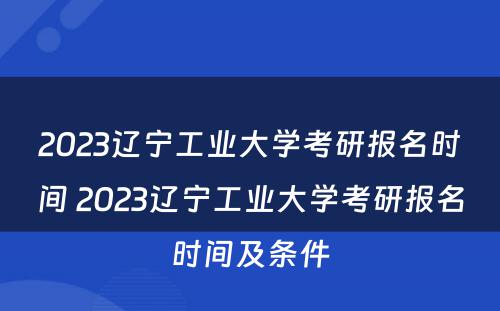 2023辽宁工业大学考研报名时间 2023辽宁工业大学考研报名时间及条件