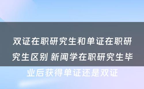 双证在职研究生和单证在职研究生区别 新闻学在职研究生毕业后获得单证还是双证